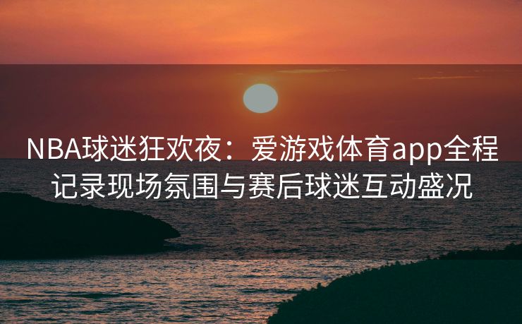 NBA球迷狂欢夜：爱游戏体育app全程记录现场氛围与赛后球迷互动盛况