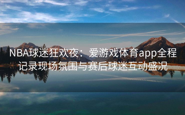 NBA球迷狂欢夜：爱游戏体育app全程记录现场氛围与赛后球迷互动盛况