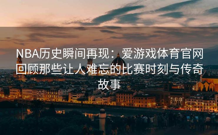 NBA历史瞬间再现：爱游戏体育官网回顾那些让人难忘的比赛时刻与传奇故事